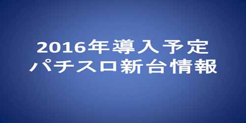 2016年導入予定パチスロ新台情報