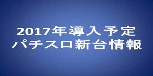 2017年導入予定パチスロ新台情報